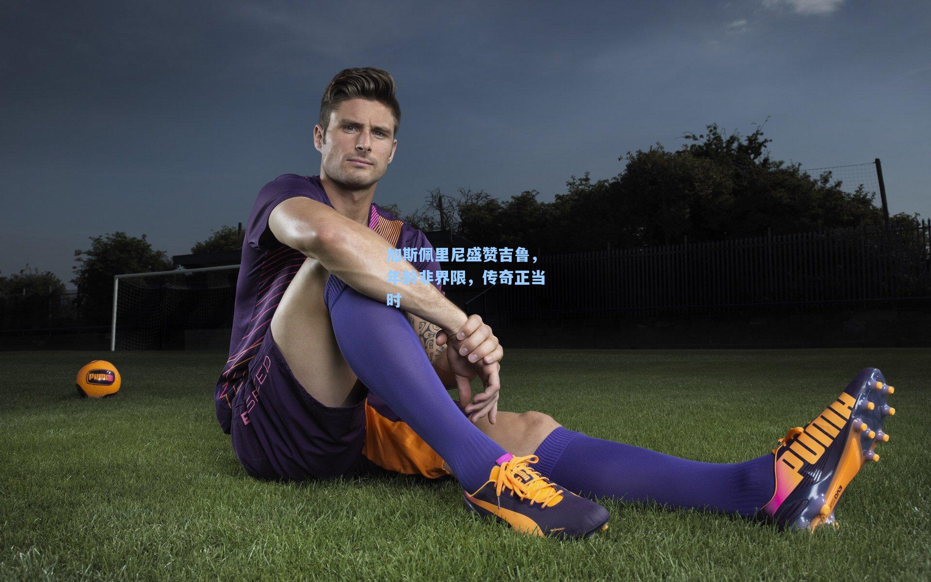 加斯佩里尼盛赞吉鲁，年龄非界限，传奇正当时