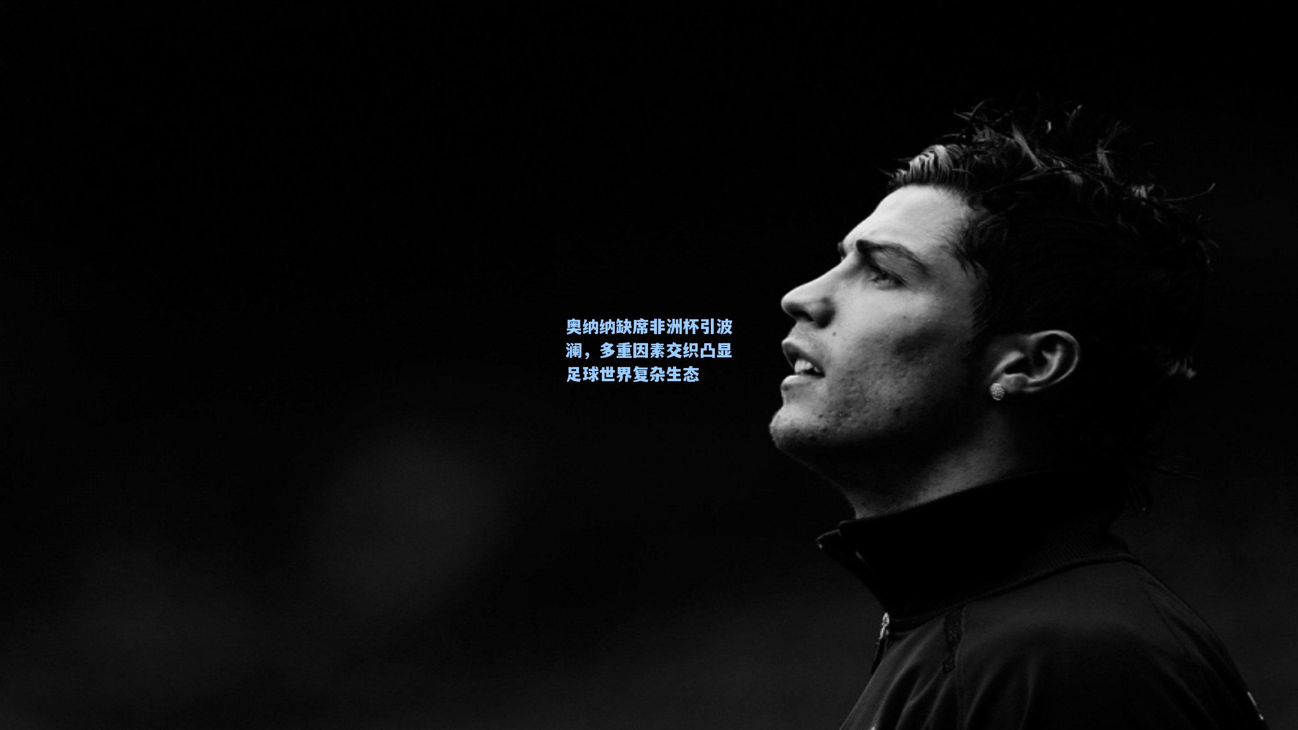 奥纳纳缺席非洲杯引波澜，多重因素交织凸显足球世界复杂生态