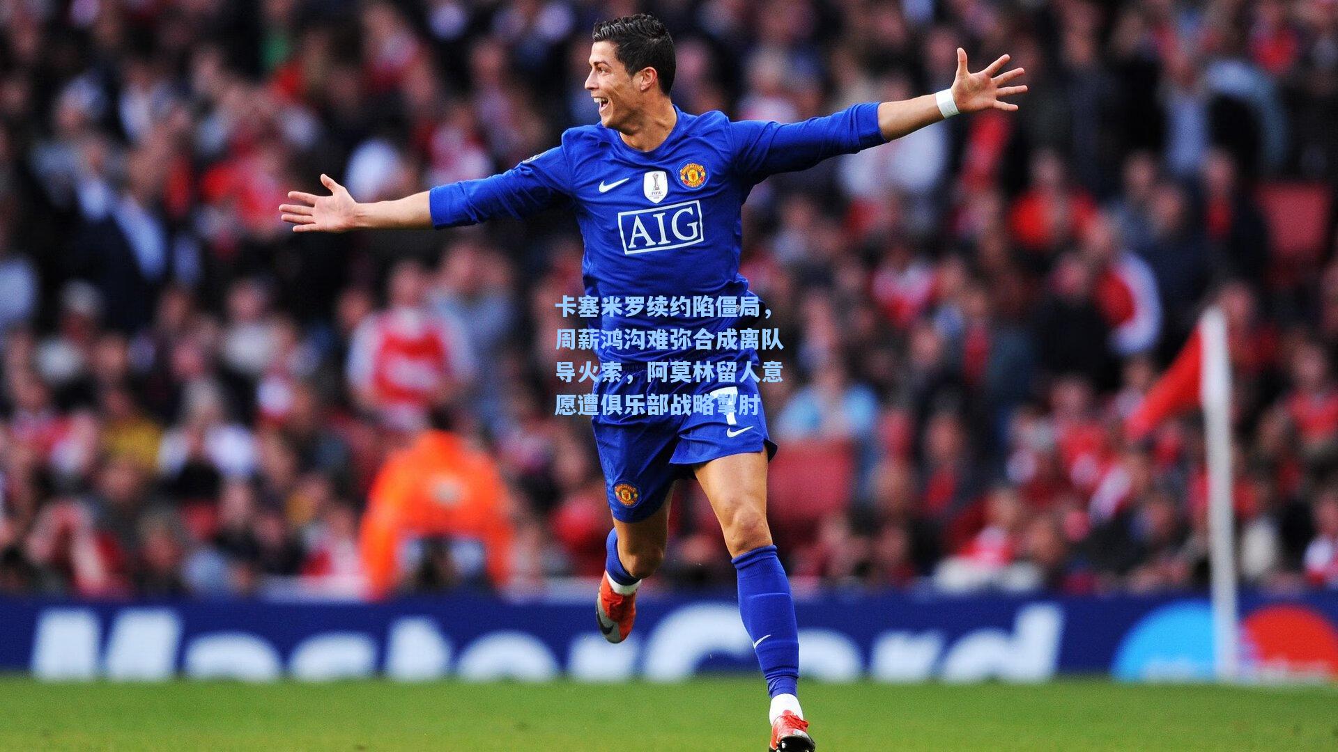 卡塞米罗续约陷僵局，周薪鸿沟难弥合成离队导火索，阿莫林留人意愿遭俱乐部战略掣肘